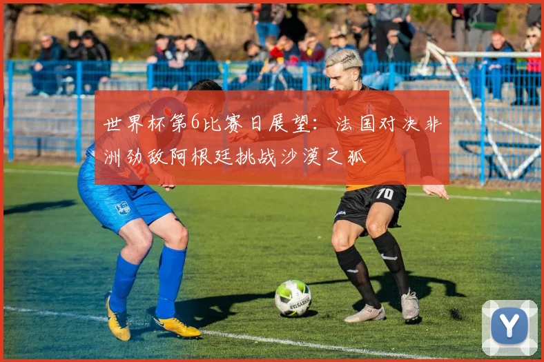 世界杯第6比赛日展望：法国对决非洲劲敌阿根廷挑战沙漠之狐