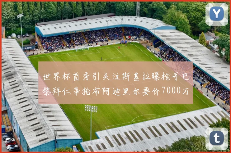 世界杯首秀引关注斯基拉曝枪手巴黎拜仁争抢布阿迪里尔要价7000万欧元