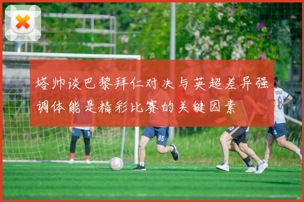 塔帅谈巴黎拜仁对决与英超差异强调体能是精彩比赛的关键因素