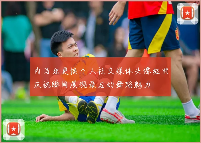 内马尔更换个人社交媒体头像经典庆祝瞬间展现最后的舞蹈魅力