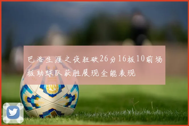 巴洛生涯之夜狂砍26分16板10前场板助球队获胜展现全能表现