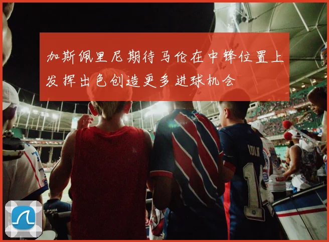 加斯佩里尼期待马伦在中锋位置上发挥出色创造更多进球机会