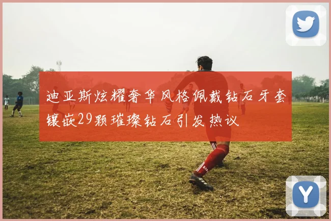 迪亚斯炫耀奢华风格佩戴钻石牙套镶嵌29颗璀璨钻石引发热议