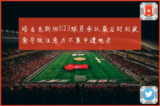 塔吉克斯坦U23球员承认最后时刻疲惫导致注意力不集中遭绝杀