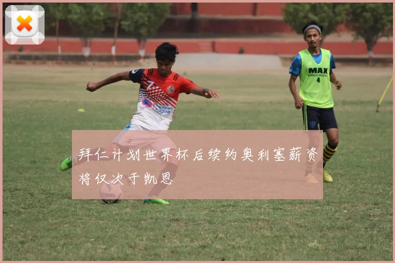 拜仁计划世界杯后续约奥利塞薪资将仅次于凯恩
