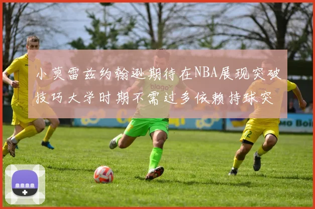 小莫雷兹约翰逊期待在NBA展现突破技巧大学时期不需过多依赖持球突破