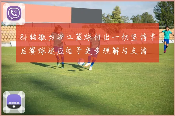 孙铭徽为浙江篮球付出一切坚持季后赛球迷应给予更多理解与支持