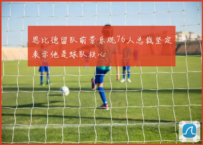 恩比德留队前景乐观76人总裁坚定表示他是球队核心