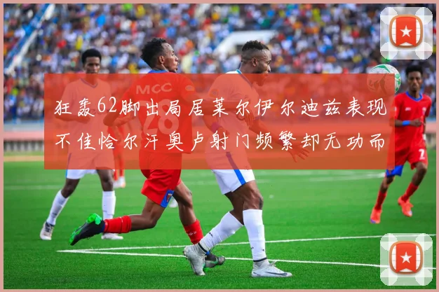 狂轰62脚出局居莱尔伊尔迪兹表现不佳恰尔汗奥卢射门频繁却无功而返