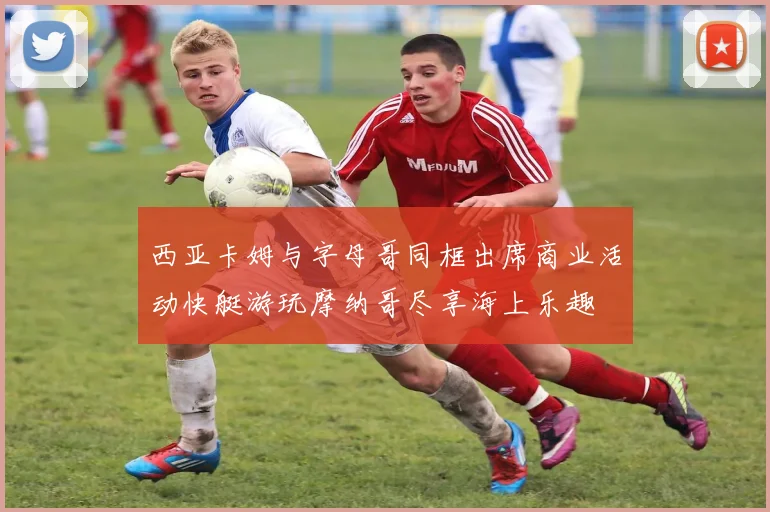 西亚卡姆与字母哥同框出席商业活动快艇游玩摩纳哥尽享海上乐趣