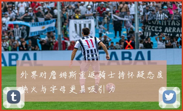 外界对詹姆斯重返骑士持怀疑态度热火与字母更具吸引力