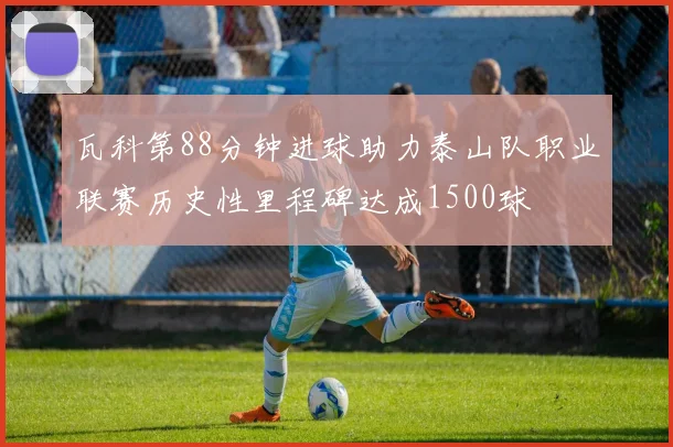 瓦科第88分钟进球助力泰山队职业联赛历史性里程碑达成1500球