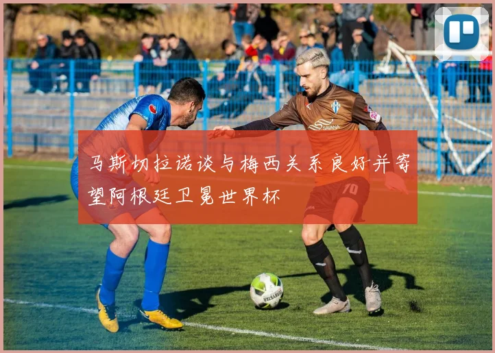 马斯切拉诺谈与梅西关系良好并寄望阿根廷卫冕世界杯