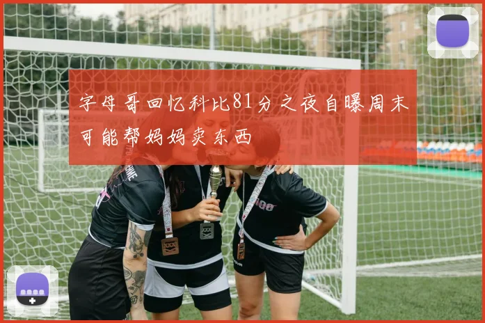 字母哥回忆科比81分之夜自曝周末可能帮妈妈卖东西
