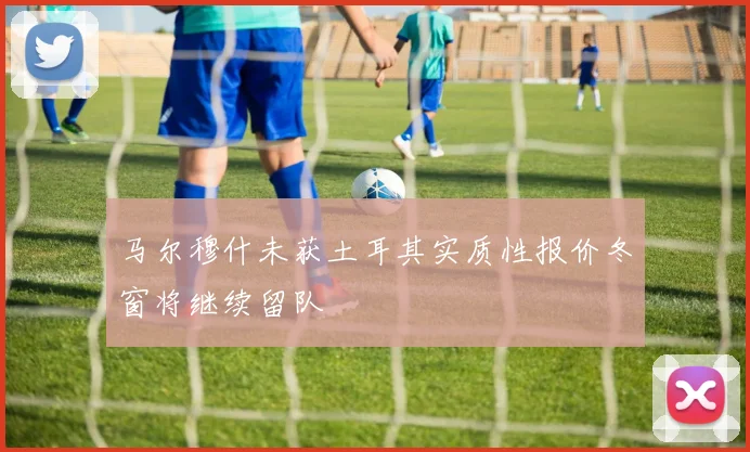 马尔穆什未获土耳其实质性报价冬窗将继续留队