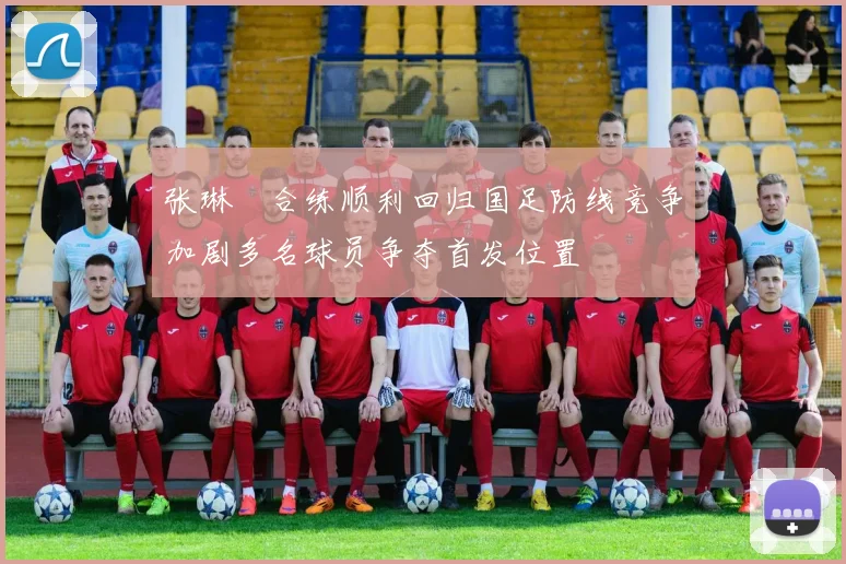 张琳芃合练顺利回归国足防线竞争加剧多名球员争夺首发位置