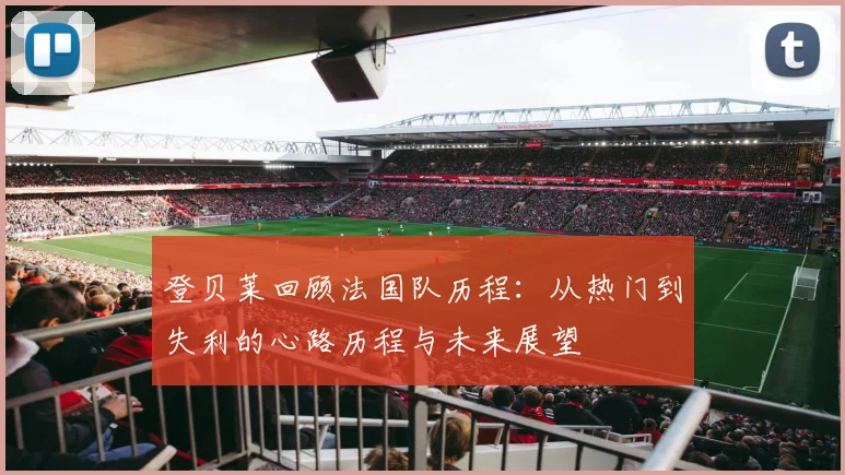 登贝莱回顾法国队历程：从热门到失利的心路历程与未来展望