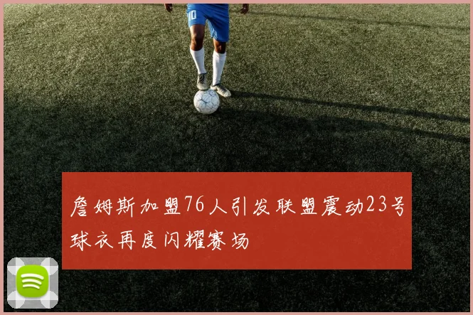 詹姆斯加盟76人引发联盟震动23号球衣再度闪耀赛场