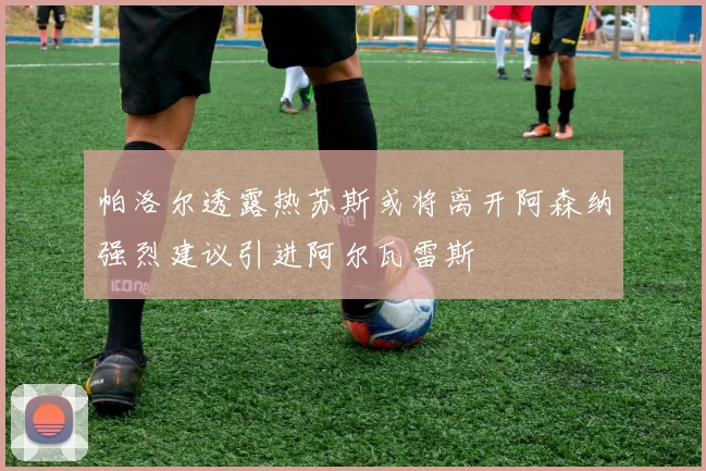 帕洛尔透露热苏斯或将离开阿森纳强烈建议引进阿尔瓦雷斯
