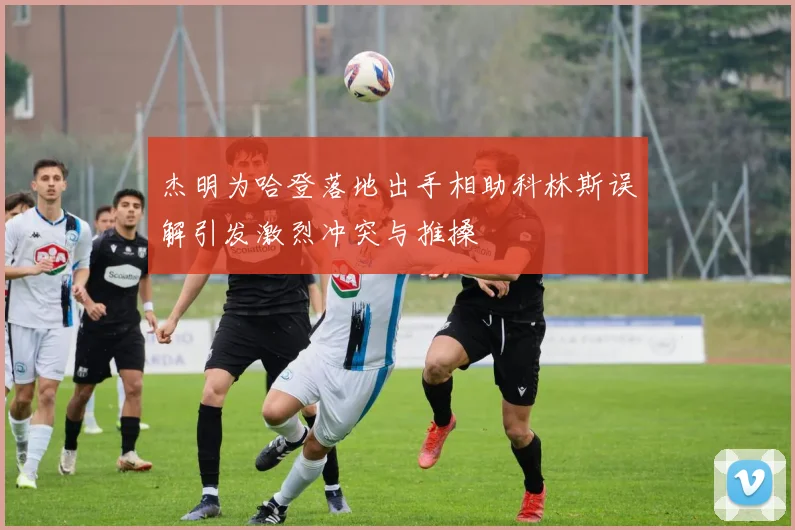 杰明为哈登落地出手相助科林斯误解引发激烈冲突与推搡