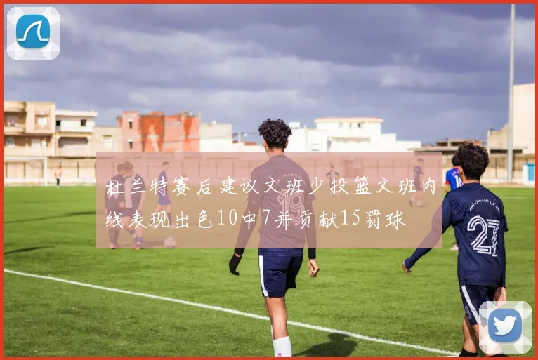 杜兰特赛后建议文班少投篮文班内线表现出色10中7并贡献15罚球