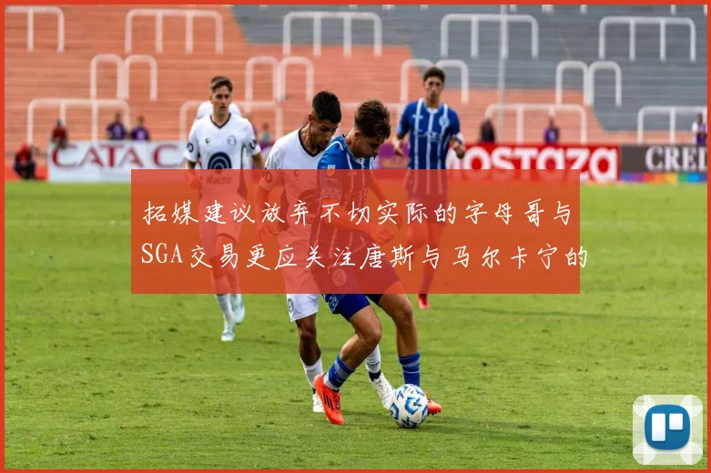 拓媒建议放弃不切实际的字母哥与SGA交易更应关注唐斯与马尔卡宁的潜力