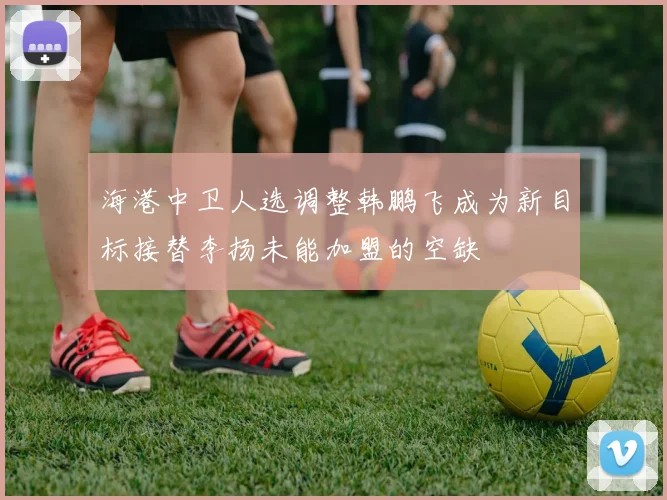 海港中卫人选调整韩鹏飞成为新目标接替李扬未能加盟的空缺