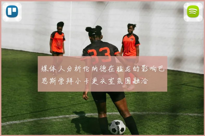 媒体人分析伦纳德在猛龙的影响巴恩斯崇拜小卡更衣室氛围融洽