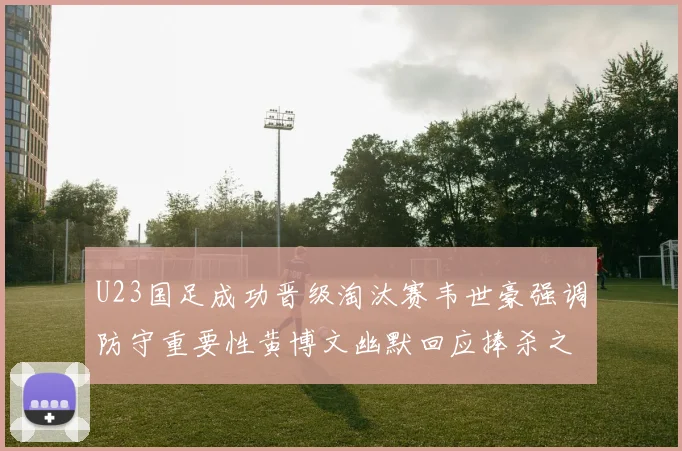 U23国足成功晋级淘汰赛韦世豪强调防守重要性黄博文幽默回应捧杀之说