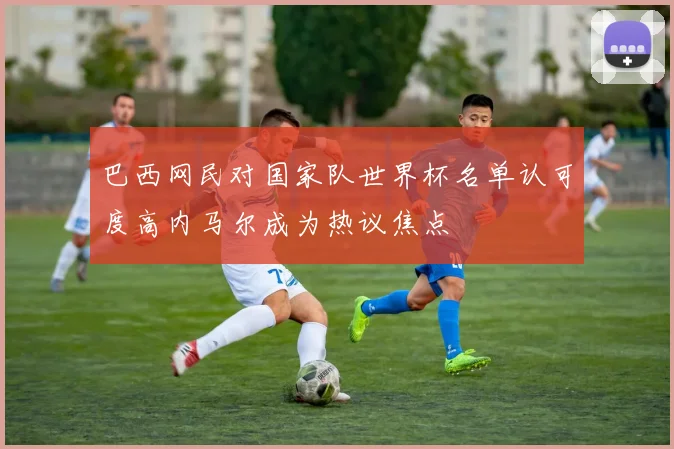 巴西网民对国家队世界杯名单认可度高内马尔成为热议焦点