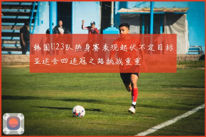 韩国U23队热身赛表现起伏不定目标亚运会四连冠之路挑战重重