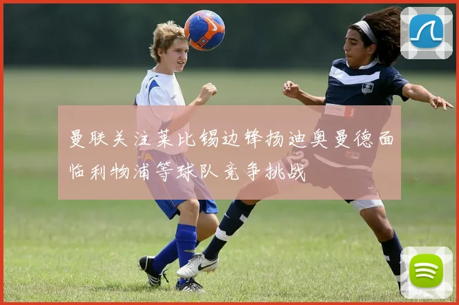 曼联关注莱比锡边锋扬迪奥曼德面临利物浦等球队竞争挑战